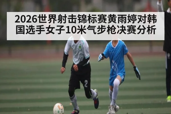 2026世界射击锦标赛黄雨婷对韩国选手女子10米气步枪决赛分析